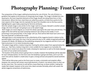 The composition of the image is defined primarily by the rule of thirds. The rule of thirds is a
guideline that applies to the process of composing visual images. The image is divided into nine
equal parts, the most important elements of the image should rest along these lines or their
intersections. Where the lines meet these are called focus points, at these focus points lie the
main aspects of the image, here for example the top of her shoulders rest on the focus points,
highlighting her upper body, projecting her feminine attributes.
Here the sample image is very similar to the image I wish to compose. Beneath is another sample
image, this time of the girl I am going to use as the splash image.
Both images are centre aligned, as a result this allows spacing for the cover lines and sell lines. The
angle of the shot will be eye level conveying maximum eye contact to the reader, in turn
presenting a more personal feel. In the image I will use, there will be little head room and in turn,
the mast head will run behind the model.
Although there is risk involved due to the unfamiliarity of the magazine brand in relation to the
partially hidden mast head, this may in fact be overcome due to the widely recognised publishing
company IPC Media. IPC Media are the publishing company for my magazine and this in turn, will
help to promote it in its initial introductory stage.
The splash image will be a medium long shot, framing the whole subject from approximately the
knees up. I feel that a medium long shot is most suitable for my magazine as it provides the
opportunity to reveal more about the model, showing her expression as well as the body language
as a form of non verbal communication.
The location of the photo-shoot is going to be in a studio, however the backdrops will be adjusted
for each individual photo. For the front cover the backdrop is going to be black, and in turn the
cover lines will be shaded in a bold colour to give a strong contrast and powerful overall aesthetic
appeal.
There will be little props used on the front cover to create a minimalist and simplistic effect.
However, the costume will contain some bold elements, of which I can extract colour to then use
for the cover-lines. The costume its self will be a loose black top, to show comfort, making the
reader feel relaxed, however at the same time, black connotes formality, which will sustain the
whole magazine conventions of solemnness.

 