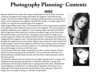 Likewise with the front cover, this image is divided by the rule of thirds. This trend
continues throughout each image used within my magazine. To the left are two
images. The first of a sample image of a celebrity, following similar to conventions to
those I wish to portray in my magazine. Beneath this image is a sample image of the
model I am using for the contents page of my magazine.
Both images follow similar styles. The monochrome re-colouring portrays tranquillity
and subtleness, which follows the house style of my magazine. This colouring gives a
simplistic ambience to the magazine, in turn making readers feel calm and relaxed.
Both images leave little headroom, similar to the splash image on the front cover.
The bottom image is a close up shot, I am going to use this type of image on my
contents page as it reflects the models emotions further. This allows the audience to
engage with the magazine more. The eye level shot also emphasises this further, as it
provides the opportunity for eye contact. Without eye contact the whole mood of the
image changes, it presents the subject in a different way, creating a sense of mystery.
Eye contact allows you to entice the audience in, this although still fundamental on
the contents page, is vital up on the front cover.
The costumes within this image are going to be unseen mainly, however sections
that are on show are going to be minimalistic. This is so that the outfit does not
district attention and take away from the serenity of the models expression within
the close up shot.
The location, likewise with the majority of my images is going to be in a studio. The
backdrop and positioning of props here is irrelevant, as the face is going to be
positioned centre leaving no head room or spacing around the sides. Therefore the
correct lighting is essential here, to reflect specific attributes of her face, in turn
reflecting her femininity and enhancing the theory of the male gaze. Within this
image, Jess, the model is acting as a member of a girl band.

 