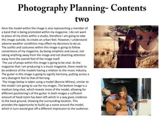 Here the model within the image is also representing a member of
a band that is being promoted within my magazine. I do not want
to place all my shots within a studio, therefore I am going to take
this image outside, to create an urban feel. However, I understand
adverse weather conditions may effect my decisions to do so.
The outfits and costumes within this image is going to follow
conventions of my magazine, by being simplistic and casual, not
taking anything away from the image and not diverting attention
away from the overall feel of the image itself.
The use of props within this image is going to be vital. As the
magazine that I am producing is a music magazine, there needs to
be evidence of the models having a relation to the music industry.
The guitar in this image is going to signify harmony, putting across a
very divergent feel to that of Kerrang.
The image below is taken using a model (Bonnie Milnes), similar to
the model I am going to use for my images. The bottom image is a
medium long shot, which reveals more of the model, allowing for
different positioning's of the guitar. In both images a sufficient
amount of head room has been left which in a way gives credence
to the back ground, showing the surrounding location. This
provides the opportunity to build up a scene around the model,
which in turn would give off a different impression to the audience.

 