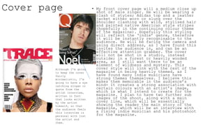 Cover page • My front cover page will a medium close up
shot of male singer. He will be wearing a
clash of styles; Adidas top and a leather
jacket either worn or slung over the
shoulder clashing with wild, stylised hair
and painted native American style stripes
(hopefully in the continuing colour theme
of the magazine). Hopefully this styling
will reflect the ‘indie’ genre, therefore
it will be instantly recognisable to the
audience. He will be facing the camera and
using direct address, as I have found this
invites the audience in, and can be an
effective attention grabber. The cover
will not be shot in a studio, instead
outside; in a forest or heavily wooded
area, as I still want there to be an
element of wildness and mystery. This
cover style will link with the rest of the
magazine in being heavily themed, as I
have found many indie musicians have
strong themes themselves. I believe this
makes them memorable in the audience’s
mind- it creates a strong association with
certain colours with an artist’s image,
which is what I intend to create for the
magazine. I plan to have two further sub
images of the shoot, along with a main
cover line, which will be essentially
showing the reader the main story of the
magazine, which will be an interview with
a rising indie musician and his photoshoot
for the magazine.
Although I’m going
to keep the cover
fairly
minimalistic, I’m
going to have a eye
catching slogan or
quote from the
artist interview,
written in font
that looks written
by the artist
himself, so that
the audience feels
this interview is
personal with just
the artist and
them.
 