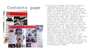 Contents page
• For my main image I’m going to have a
landscape picture with a festival
setting, which brings a fun, youngish
vibe to the magazine. The image will be
edited so that the main colours stand
out, and the colours link with my theme.
I will have an article linking to
information about this festival (which I
have been to, and the image will be
mine), which is small and advertises
itself as a festival of ‘arts, music,
and culture’, which is what I want the
magazine to imbue- as indie is not just
a music genre, it comes with a whole
style and sort of ‘alternative’ feeling.
The mention of the festival will give
the magazine a realistic feel, as most
music magazines make mention of
concerts, gigs, festivals etc.… I’m
going to have around two other sub
images, including an image of some album
artwork of the CDs and vinyl’s the
magazine reviews, furthermore I’m going
to have an image of a new indie band, to
highlight the magazines ‘Red Indian
introducing..’ page.
 