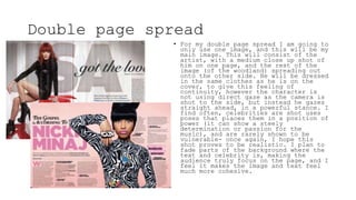 Double page spread
• For my double page spread I am going to
only use one image, and this will be my
main image. This will consist of the
artist, with a medium close up shot of
him on one page, and the rest of the
image (of the woodland) spreading out
onto the other side. He will be dressed
in the same clothes as he is on the
cover, to give this feeling of
continuity, however the character is
not using direct gaze as the camera is
shot to the side, but instead he gazes
straight ahead, in a powerful stance. I
find often, celebrities are shot uses
poses that places them in a position of
power (it can show a steely
determination or passion for the
music), and are rarely shown to be
vulnerable- once again, I hope this
shot proves to be realistic. I plan to
fade parts of the background where the
text and celebrity is, making the
audience truly focus on the page, and I
feel it makes the image and text feel
much more cohesive.
 