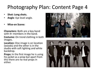 Photography Plan: Content Page 4
• Shot: Long shots.
• Angle: Eye level angle.
• Mise-en Scene:
Characters: Both are a boy band
with 4+ members in the band.
Costume: On trend clothing in both
images.
Location: One image is on location
(woods) and the other is in the
studio with soft lighting and white
backdrop.
Props: In the first image he is using
his jacket as a prop but apart from
this there are no real props in
either.

 