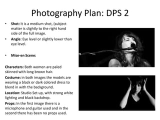 Photography Plan: DPS 2
•

•

•

Shot: It is a medium shot, (subject
matter is slightly to the right hand
side of the full image.
Angle: Eye level or slightly lower than
eye level.
Mise-en Scene:

Characters: Both women are paled
skinned with long brown hair.
Costume: in both images the models are
wearing a black or dark colored dress to
blend in with the background.
Location: Studio Set up, with strong white
lighting and black backdrop.
Props: In the first image there is a
microphone and guitar used and in the
second there has been no props used.

 