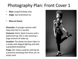 Photography Plan: Front Cover 1
• Shot: Long/Full body shot.
• Angle: Eye level/strait on.

• Mise-en Scene:
Character: A younger woman with
long curly hair in a up doo.
Costume: Heels, black trousers and a
patterned top. She is also wearing a
large amount of make up.
Location: The photo has been taken in
a studio with dipped lighting and with
a gray/black backdrop.
Props: Her shoes could be said top be
a prop but excluding that there are no
props used.

 