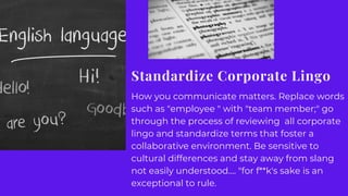 Standardize Corporate Lingo
How you communicate matters. Replace words
such as "employee " with "team member;" go
through the process of reviewing all corporate
lingo and standardize terms that foster a
collaborative environment. Be sensitive to
cultural differences and stay away from slang
not easily understood.... "for f**k's sake is an
exceptional to rule.
 