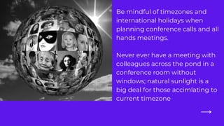 Be mindful of timezones and
international holidays when
planning conference calls and all
hands meetings.
Never ever have a meeting with
colleagues across the pond in a
conference room without
windows; natural sunlight is a
big deal for those accimlating to
current timezone
 