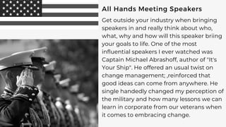 All Hands Meeting Speakers
Get outside your industry when bringing
speakers in and really think about who,
what, why and how will this speaker briing
your goals to life. One of the most
influential speakers I ever watched was
Captain Michael Abrashoff, author of "It's
Your Ship". He offered an usual twist on
change management; ,reinforced that
good ideas can come from anywhere. He
single handedly changed my perception of
the military and how many lessons we can
learn in corporate from our veterans when
it comes to embracing change.
 