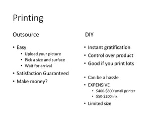 Printing
• Easy
• Upload your picture
• Pick a size and surface
• Wait for arrival
• Satisfaction Guaranteed
• Make money?
Outsource
• Instant gratification
• Control over product
• Good if you print lots
• Can be a hassle
• EXPENSIVE
• $400-$800 small printer
• $50-$200 ink
• Limited size
DIY
 