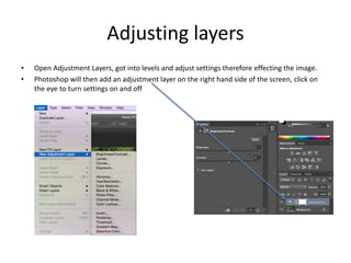 Adjusting layers
• Open Adjustment Layers, got into levels and adjust settings therefore effecting the image.
• Photoshop will then add an adjustment layer on the right hand side of the screen, click on
the eye to turn settings on and off
 