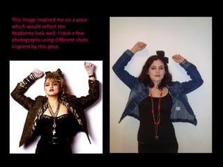 This image inspired me on a pose which would reflect the Madonna look well. I took a few photographs using different shots inspired by this pose.