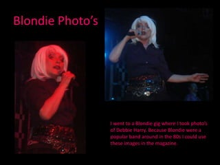 Blondie Photo’sI went to a Blondie gig where I took photo’s of Debbie Harry. Because Blondie were a popular band around in the 80s I could use these images in the magazine.