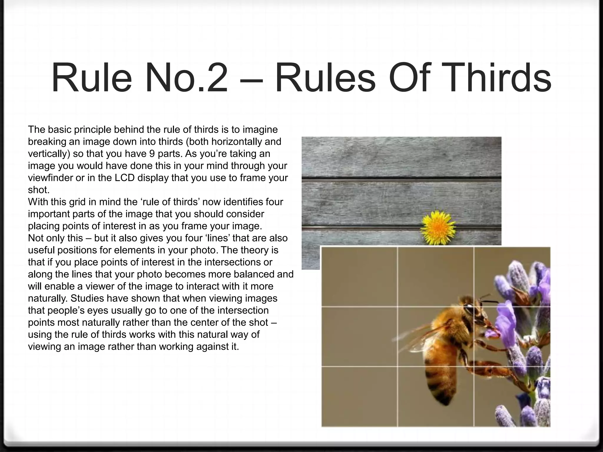 Rule No.2 – Rules Of Thirds
The basic principle behind the rule of thirds is to imagine
breaking an image down into thirds (both horizontally and
vertically) so that you have 9 parts. As you’re taking an
image you would have done this in your mind through your
viewfinder or in the LCD display that you use to frame your
shot.
With this grid in mind the ‘rule of thirds’ now identifies four
important parts of the image that you should consider
placing points of interest in as you frame your image.
Not only this – but it also gives you four ‘lines’ that are also
useful positions for elements in your photo. The theory is
that if you place points of interest in the intersections or
along the lines that your photo becomes more balanced and
will enable a viewer of the image to interact with it more
naturally. Studies have shown that when viewing images
that people’s eyes usually go to one of the intersection
points most naturally rather than the center of the shot –
using the rule of thirds works with this natural way of
viewing an image rather than working against it.
 