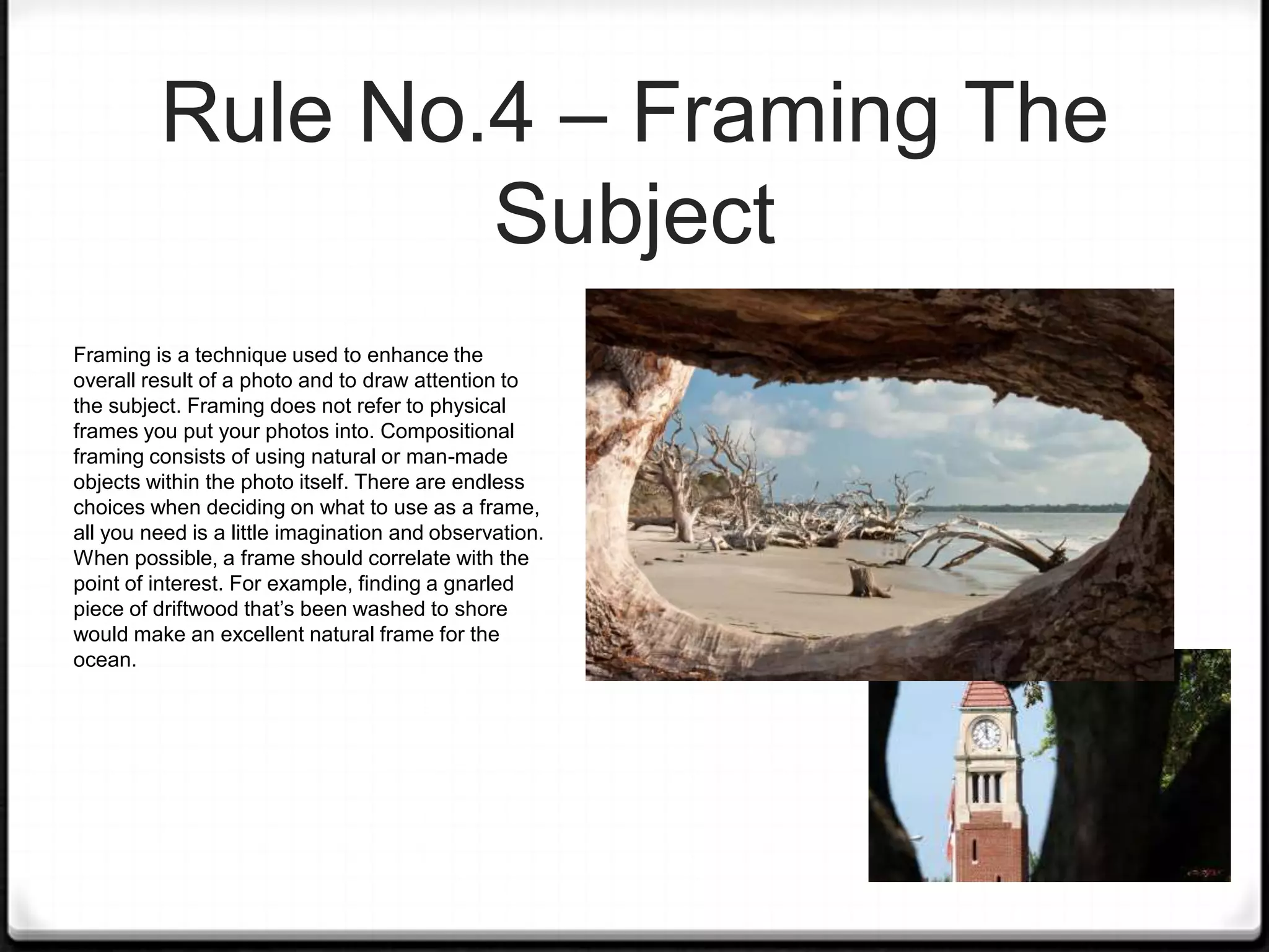 Rule No.4 – Framing The
                 Subject
Framing is a technique used to enhance the
overall result of a photo and to draw attention to
the subject. Framing does not refer to physical
frames you put your photos into. Compositional
framing consists of using natural or man-made
objects within the photo itself. There are endless
choices when deciding on what to use as a frame,
all you need is a little imagination and observation.
When possible, a frame should correlate with the
point of interest. For example, finding a gnarled
piece of driftwood that’s been washed to shore
would make an excellent natural frame for the
ocean.
 