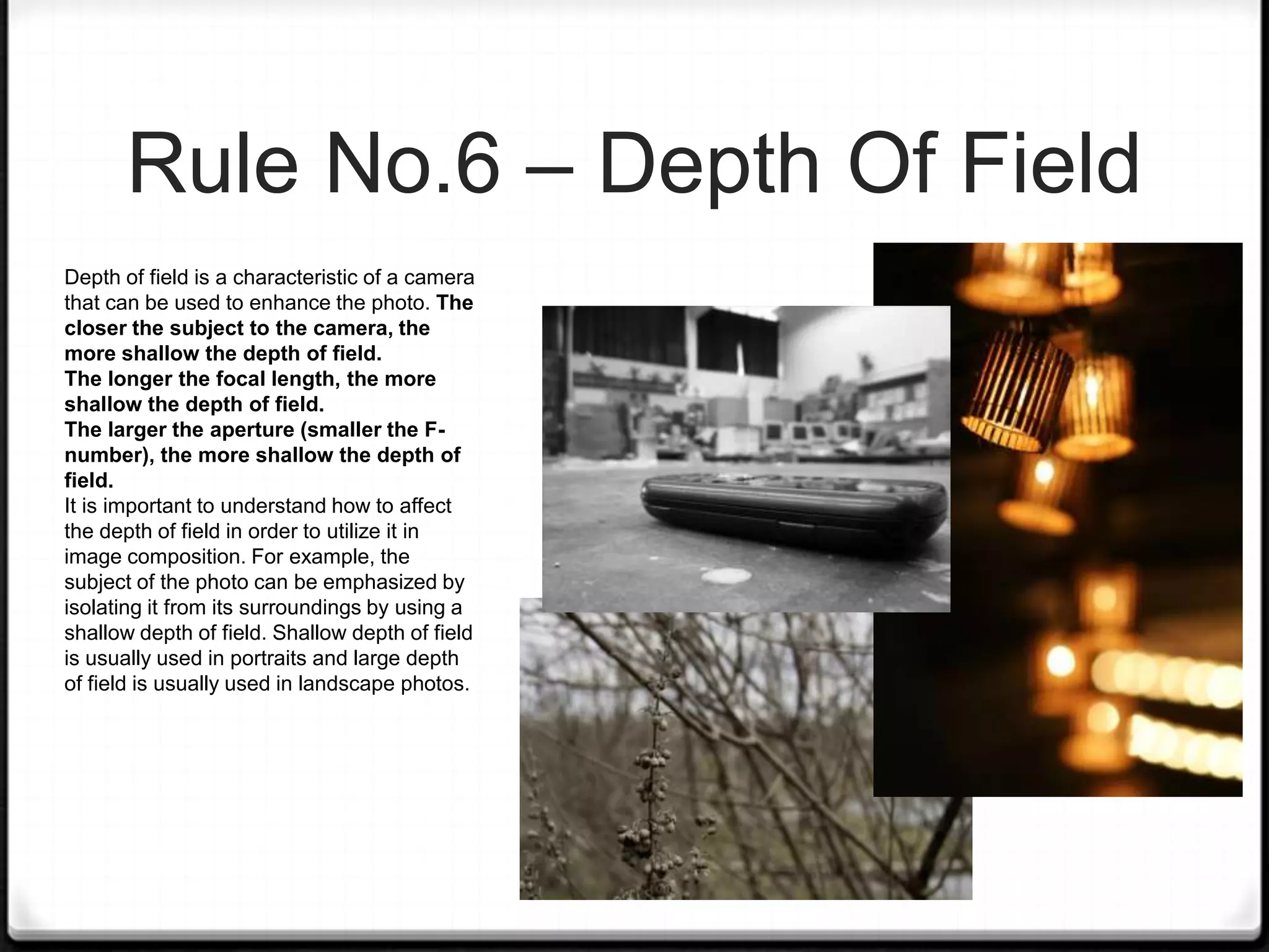 Rule No.6 – Depth Of Field
Depth of field is a characteristic of a camera
that can be used to enhance the photo. The
closer the subject to the camera, the
more shallow the depth of field.
The longer the focal length, the more
shallow the depth of field.
The larger the aperture (smaller the F-
number), the more shallow the depth of
field.
It is important to understand how to affect
the depth of field in order to utilize it in
image composition. For example, the
subject of the photo can be emphasized by
isolating it from its surroundings by using a
shallow depth of field. Shallow depth of field
is usually used in portraits and large depth
of field is usually used in landscape photos.
 
