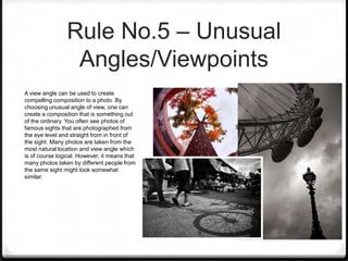 Rule No.5 – Unusual
                 Angles/Viewpoints
A view angle can be used to create
compelling composition to a photo. By
choosing unusual angle of view, one can
create a composition that is something out
of the ordinary. You often see photos of
famous sights that are photographed from
the eye level and straight from in front of
the sight. Many photos are taken from the
most natural location and view angle which
is of course logical. However, it means that
many photos taken by different people from
the same sight might look somewhat
similar.
 