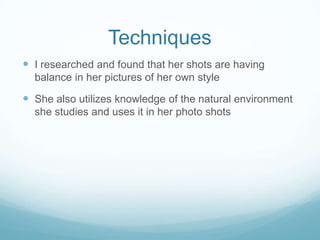Techniques
 I researched and found that her shots are having
  balance in her pictures of her own style

 She also utilizes knowledge of the natural environment
  she studies and uses it in her photo shots
 