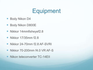 Equipment
 Body Nikon D4
 Body Nikon D800E
 Nikkor 14mmfisheyef2.8
 Nikkor 17/35mm f2.8
 Nikkor 24-70mm f2.8 AF-SVRI
 Nikkor 70-200mm f4.0 VR AF-S
 Nikon teleconverter TC-14EII
 
