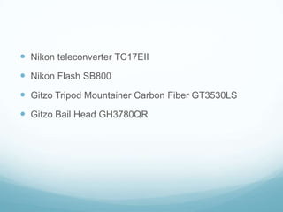 Nikon teleconverter TC17EII
 Nikon Flash SB800
 Gitzo Tripod Mountainer Carbon Fiber GT3530LS
 Gitzo Bail Head GH3780QR
 