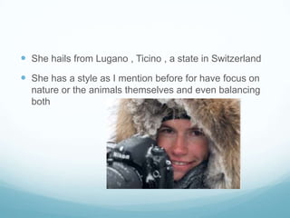  She hails from Lugano , Ticino , a state in Switzerland
 She has a style as I mention before for have focus on
  nature or the animals themselves and even balancing
  both
 
