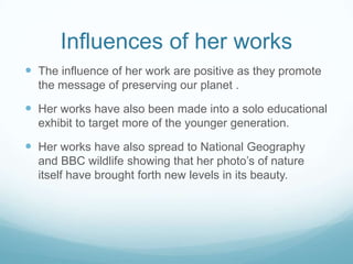 Influences of her works
 The influence of her work are positive as they promote
  the message of preserving our planet .

 Her works have also been made into a solo educational
  exhibit to target more of the younger generation.

 Her works have also spread to National Geography
  and BBC wildlife showing that her photo’s of nature
  itself have brought forth new levels in its beauty.
 