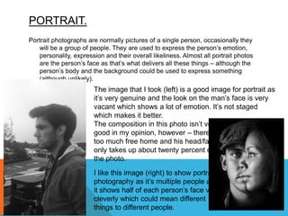 PORTRAIT.
Portrait photographs are normally pictures of a single person, occasionally they
will be a group of people. They are used to express the person’s emotion,
personality, expression and their overall likeliness. Almost all portrait photos
are the person’s face as that’s what delivers all these things – although the
person’s body and the background could be used to express something
(although unlikely).
I like this image (right) to show portrait
photography as it’s multiple people and
it shows half of each person’s face very
cleverly which could mean different
things to different people.
The image that I took (left) is a good image for portrait as
it’s very genuine and the look on the man’s face is very
vacant which shows a lot of emotion. It’s not staged
which makes it better.
The composition in this photo isn’t very
good in my opinion, however – there is
too much free home and his head/face
only takes up about twenty percent of
the photo.
 