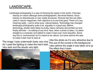 LANDSCAPE.
Landscape photography is a way of showing the space in the world, it focuses
heavily on nature although some photographers, like Ansel Adams, focus
heavily on disturbances or man made structures. Pictures like this are often
used in nature magazines, their objective is to just look good. There isn’t any
meaning really – just to show pure, natural beauty. Technology has changed
landscape photography quite a lot, arguably in a good way. Before
technology, photos were taken by bulky, heavy cameras and printed out and
finally admired – no editing of any kind. Now, when a photo is taken, it’s taken
straight to a computer and edited to make it look even more beautiful. Some
say this is ‘controversial’ as it’s meant to be nature, but some admire the idea
to make it look nicer to look at.
I like this photo as it’s very attractive due to
The use of the sunset in the background.
I also admire the angle it was taken at to giv
The effect that it does.
The image I took underneath looks very nice
As I used the lighting to make the tree’s look
Very dark and the clouds very light.
 