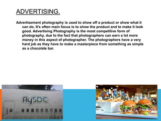 ADVERTISING.
Advertisement photography is used to show off a product or show what it
can do. It’s often main focus is to show the product and to make it look
good. Advertising Photography is the most competitive form of
photography, due to the fact that photographers can earn a lot more
money in this aspect of photographer. The photographers have a very
hard job as they have to make a masterpiece from something as simple
as a chocolate bar.
 