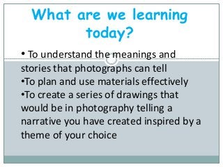 What are we learning
today?
• To understand the meanings and
stories that photographs can tell
•To plan and use materials effectively
•To create a series of drawings that
would be in photography telling a
narrative you have created inspired by a
theme of your choice
 
