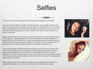 Selfies
The most recent and most popular form off portrait photography is the selfie.
There are many benefits to a selfie, first off all its free. You can take it anytime you
want, you can take them any place and any where for example if your in an unusual
place a photographer cant be the selfie will help you capture that moment still. you
can have as many people as you like in it and you can wear and do whatever you
want to in the shot.
Selfies are trending on social media its become the fashion to take a selfie and post
it on Instagram , usually people try to portray the life they want there followers or
friends to see in the selfie and it’s a way of creating photographic evidence that they
are having fun and even sometimes selfies can be taken to save memories it’s an
easy way to take a picture without asking any one else to take it for you.
There are two types off selfies the front camera ones and the ones you take in the
mirror with the back camera, the lighting is nothing professional its ether outdoor
lighting or the lighting from your own home. I personally think its also trended
because its so easy to take a photo on your smart phone and the younger generation
were brought up around technology so they have all been drawn to this new phase of
taking your own portraits.
Many celebrities also take selfies to promote or sell something there wearing for
example there make up or to just inform there fans off what they are doing.
 