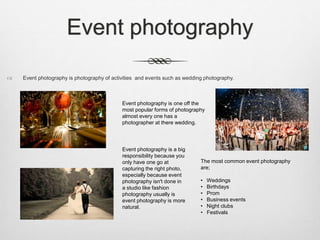 Event photography
 Event photography is photography of activities and events such as wedding photography.
Event photography is one off the
most popular forms of photography
almost every one has a
photographer at there wedding.
The most common event photography
are;
• Weddings
• Birthdays
• Prom
• Business events
• Night clubs
• Festivals
Event photography is a big
responsibility because you
only have one go at
capturing the right photo,
especially because event
photography isn't done in
a studio like fashion
photography usually is
event photography is more
natural.
 