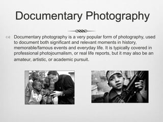 Documentary Photography
 Documentary photography is a very popular form of photography, used
to document both significant and relevant moments in history,
memorable/famous events and everyday life. It is typically covered in
professional photojournalism, or real life reports, but it may also be an
amateur, artistic, or academic pursuit.
 