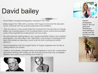 David bailey
◦ David Bailey changed photography massively in the 1960s.
◦ Bailey began the 1960s with a contract with Vogue to become the decade's
iconic chronicler with two portrait publications David Bailey's.
◦ They focused on a new social order that evolved from the decade of change.
Bailey was a leading figure in the Swinging Sixties London scene and provided
some of the inspirational model photos we have today.
◦ He used dramatic lighting effects and transformed British fashion and celebrity
photography. His work reflects the 1960s British cultural trend of breaking down
rigid class barriers by injecting a 'punk' look into both clothing and artistic
products.
◦ The photographer with the longest history of Vogue magazine saw his role as
‘selling dreams not clothes’
◦ I believe David Bailey changed fashion photography it use to be conservative
and plane clothing with hardly any skin showing and his work was completely
different and used unusual clothing and make up.
Fashion
photography
today is very out
going and
adventurous
most clothing is
usually over the
top and so is the
make up.
 