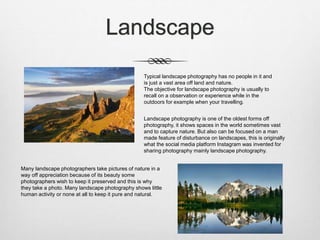 Landscape
Typical landscape photography has no people in it and
is just a vast area off land and nature.
The objective for landscape photography is usually to
recall on a observation or experience while in the
outdoors for example when your travelling.
Landscape photography is one of the oldest forms off
photography, it shows spaces in the world sometimes vast
and to capture nature. But also can be focused on a man
made feature of disturbance on landscapes, this is originally
what the social media platform Instagram was invented for
sharing photography mainly landscape photography.
Many landscape photographers take pictures of nature in a
way off appreciation because of its beauty some
photographers wish to keep it preserved and this is why
they take a photo. Many landscape photography shows little
human activity or none at all to keep it pure and natural.
 