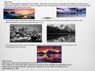 Ansel Adams was an American photographer and environmentalist his photos were all black and white but still
look very effective and they are off the American west.
His quotes were ‘you don’t take a photo you make it’ ‘there are always two people in every picture: the
photographer and the viewer’
Mark Gray;
Mark is a self taught photographer from Australia , well known for panoramic photographs off Australian and international
landscapes. Best know pieces he’s done is ‘craig’s hunt’ and ‘reef dreaming’, I love how clear and crisp all the colours look
and how all off his phots go long ways.
Galen Rowell
Galen was a wilderness photographer and climber.
From 1868 on he used 35mm Nikon cameras and lenses for there reliability and portability his main
media choice was colour slide film, starting with Kodachrome in the 1970s and 1980s and Fuji
Velvia following in 1990.
 