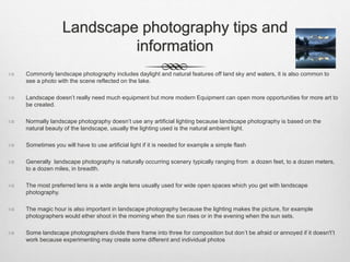 Landscape photography tips and
information
 Commonly landscape photography includes daylight and natural features off land sky and waters, it is also common to
see a photo with the scene reflected on the lake.
 Landscape doesn’t really need much equipment but more modern Equipment can open more opportunities for more art to
be created.
 Normally landscape photography doesn’t use any artificial lighting because landscape photography is based on the
natural beauty of the landscape, usually the lighting used is the natural ambient light.
 Sometimes you will have to use artificial light if it is needed for example a simple flash
 Generally landscape photography is naturally occurring scenery typically ranging from a dozen feet, to a dozen meters,
to a dozen miles, in breadth.
 The most preferred lens is a wide angle lens usually used for wide open spaces which you get with landscape
photography.
 The magic hour is also important in landscape photography because the lighting makes the picture, for example
photographers would ether shoot in the morning when the sun rises or in the evening when the sun sets.
 Some landscape photographers divide there frame into three for composition but don’t be afraid or annoyed if it doesn't’t
work because experimenting may create some different and individual photos
 