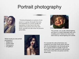 Portrait photography
Portrait photography is a picture of one
person or a group off people that show
and expression or a mood usually the
expression on their face is the main
subject of the picture and is the main
focus, portraits can also show the persons
personality.
For example this self portrait looks very
mysterious and quite moody which was the
look the photographer was obviously going
for, a typical portrait is usually of just one
person from waist upwards but self portraits
can involve more then one person and the
whole body.
The portraits are usually artificial lighting
and done in a studio especially when your
modeling and in fashion but many have
been done by natural lighting and outside.
Where would you see portrait
photography?
• Magazines
• Social media
• Newspapers
• Art gallery's
 