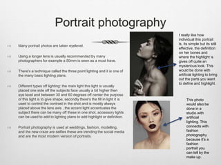 Portrait photography
 Many portrait photos are taken eyelevel.
 Using a longer lens is usually recommended by many
photographers for example a 50mm is seen as a must have.
 There's a technique called the three point lighting and it is one of
the many basic lighting plans.
 Different types off lighting: the main light this light is usually
placed one side off the subjects face usually a bit higher then
eye level and between 30 and 60 degrees off center the purpose
of this light is to give shape, secondly there's the fill in light it is
used to control the contrast in the shot and is mostly always
placed above the lens axis , the accent light accentuates the
subject there can be many off these in one shot, accessory lights
can be used to add to lighting plans to add highlight or definition.
 Portrait photography is used at weddings, fashion, modelling,
and the new craze are selfies these are trending the social media
and are the most modern version of portraits.
I really like how
individual this portrait
is, its simple but its still
effective, the definition
on her bones and
where the highlight is
gives off quite an
mysterious look. This
would be done with
artificial lighting to bring
out the parts you want
to define and highlight.
This photo
would also be
done in a
studio with
artificial
lighting. This
connects with
fashion
photography
because it’s a
fashion
portrait you
can tell by the
make up.
 