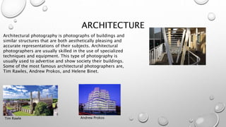 ARCHITECTURE
Architectural photography is photographs of buildings and
similar structures that are both aesthetically pleasing and
accurate representations of their subjects. Architectural
photographers are usually skilled in the use of specialized
techniques and equipment. This type of photography is
usually used to advertise and show society their buildings.
Some of the most famous architectural photographers are,
Tim Rawles, Andrew Prokos, and Helene Binet.
Tim Rawle Andrew Prokos
 