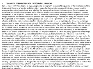 •    EVALUATION OF DEVELOPMENTAL PHOTOGRAPHS FOR IDEA 1
I am so happy with the out come of my developmental photograph’s because of the quantity of the visual appeal of the
images, and the sense of wonder and interest they create. Furthermore the character the images express how the
colours and the edits helps indicate what is behind the photograph, and what the image means. The photographs are
quite busy, has multiple things going on and to different people could mean something different. However it helps to
create effect in the image as it could come across as if its some kind of illusion, where you see an image within another
image “inception”. I wanted to capture the different sides when somebody is stressed and lonely and how they could
feel depressed, or how in some occasions you could feel happy and in a good frame of mind. I feel my images are
effective and hit the main requirements of my intention. For example in one of my images the strong red and orange
colours I used to create a hot tempered moment, that either has been let out, or hidden by the faces. I think that the use
of Acetate in my work was used effectively and gave the images meaning. The different images being joined and placed
on top of one another, shows how one person can feel so many different ways and how things can effect our moods.
How although someone can be so nice they can have that fire side attached to their personality or that what people
show on the outside isn't always what lies inside. The images worked well as I think the grainy appearance of the image
on the acetate also was a strong element to one of my images, as it complemented the intensions I first had. The
transparent parts of the acetate was very effective for me as I was able to test which images I wanted to layer and in the
process gave me ideas of other sections to photograph. I felt the colours used played an important role in these images
making the edits on Photoshop to create better quality colour, and in the positioning I wanted . This insured that it was
simple to order different photos with each other and to view a lot of the imagery using different acetates in one period. I
used Photoshop a lot during my developments experimenting and using editing tools to develop quality photographs to
enhance chosen aspects. I got to grips with plenty of the tools and how to create creative, effective and thoughtful
images . I used (nik ) to help achieve this. My artist research also had a great impact in my work for example the artist I
looked at used vibrant aluminous colour paint on a model against a dark black background I felt this worked effectively
and in one of my images where I used projection using Photoshop i altered the saturation bringing out the colours to do
a similar peice. I believe that my developmental photographs are a big leap in the right direction and more visually
interesting and exciting then my initial photographs. I think that the close selective areas that where captured, cropped
and edited assisted my initial focus in on the interesting sections of the photographs with a meaning behind them. Also
creating a good positive sense of thought. The use of angles and composition was enhanced by the layers of acetate that
assisted to generate weird but effective imagery. Overall I am extremely happy with the results of my first idea
developmental photos. They will help create and develop ideas for further images. Which will look original and visually
interesting in a magazine .
 