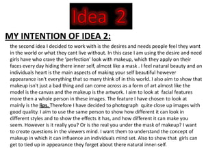 MY INTENTION OF IDEA 2:
 the second idea I decided to work with is the desires and needs people feel they want
 in the world or what they cant live without. In this case I am using the desire and need
 girls have who crave the ‘perfection’ look with makeup, which they apply on their
 faces every day hiding there inner self, almost like a mask . I feel natural beauty and an
 individuals heart is the main aspects of making your self beautiful however
 appearance isn't everything that so many think of in this world. I also aim to show that
 makeup isn't just a bad thing and can come across as a form of art almost like the
 model is the canvas and the makeup is the artwork. I aim to look at facial features
 more then a whole person in these images. The feature I have chosen to look at
 mainly is the lips. Therefore I have decided to photograph quite close up images with
 good quality. I aim to use the same person to show how different it can look in
 different styles and to show the effects it has, and how different it can make you
 seem. However is it really you? Or is the real you under the mask of makeup? I want
 to create questions in the viewers mind. I want them to understand the concept of
 makeup in which it can influence an individuals mind set. Also to show that girls can
 get to tied up in appearance they forget about there natural inner-self.
 