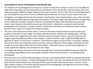 •   EVALUATION OF INITIAL PHOTOGRAPHS FOR SECOND IDEA
•   The intention of my photography of the lips was in order to show how makeup is a form of art. The different
    styles that using colour can be created with just one feature in this case the lips. I will try to show how much
    make up can give a different image. However I also want to express that it is like a form of camouflage where
    you are hiding from your self as if you’re a different person because its not you or your natural inner-self
•   All together I am happy with the set of lip photos I have formed, I have involved letters, stars, colour lip sticks
    and diamonds to help make the image way more creative. The colours again help add character as depending
    on the individual it created a mood or character. For example the green, blue and yellow are quite wild
    colours which relates to the wild & innocent part of the brief. I researched a variety of artist that take
    photograph’s with makeup in a creative manner. Furthermore how they use it and what mood it creates. I
    question these images as it helps when doing my images.
•   The artist I feel influenced my ideas well as I could see what they created and how I could use the good
    qualities to recreate my own image. I am please with the technical quality of my photographs, I wanted
    quite a few of my images to be all in focus and some with just sections in focus, I went for quite focused
    images to give the perfection effect of the makeup. In order to do this I used a high ISO of 6400 with an
    aperture of about f.13 and f.18 or in between. I feel that the images are quite similar in occasions however
    they all have there own originality to them and they meet my initial idea. These images I wanted to be clear
    in order to see the detail within the lips and the designs. I altered the clarity, contrast and the lightness to
    create a good clear lighting that complements the image.
•   I am happy with these initial photos of the lips although I feel I should of tried different ways to make the
    surrounding image different from one another, however I will try to achieve that in my developmental
    photographs.
•   Because of the very small but detailed design on the lips I used shallow depth of field so I selected the lowest
    f.stop that was on my camera . I aimed to photograph the lips in this way to emphase the time and effort that
    goes into the smallest detail, like a artist would with a piece of work and someone who is insecure would
    apply makeup. Overall I am pleased with the qualities of the photographs, although some may seem simple
    and quite similar it still has a reason behind it.
 