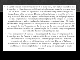 •        I feel Thomas art work inspires my work in many ways, here he has focused on the
         feature lips as I have in my second idea showing how makeup can be seen as a form
            of art. Here I feel he has represented that almost instantly when looking at the
          image. I see a white canvas and Thomas making the image to seem like art by the
          way he created. The patterns together and using the strong red and purple against
           the pale bright white. I personally love the simplicity if this image it is a visually
          appealing image as well as good quality. It is a centre positioned piece I fell this is
         effect for this image to because it almost pushes the main focus at you, which is the
          art work of the lips. The design on the lips give me the impression of quite a wild
        individual but from the white background maybe she doesn’t let everyone experience
                              that wild side. But they just see the plain her.
    •     This inspires my work because of the concept of the image it being taken of the
        feature lips, also the fact that it make me think I want people to also have that sense
             of wonder when looking at my work. And that people will have a different
            perspective of it however still leave it that bit obvious. The use of light and
         composition in this image also makes me think where I will place mine and how I
            could make is not so simple but not to much going on but enough to create
                                                 interest.
 