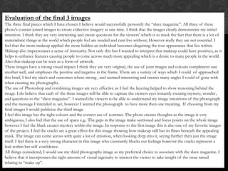Evaluation of the final 3 images
The three final pieces which I have chosen I believe would successfully personify the “slave magazine”. All three of these
photo's contain joined images to create collective imagery at one time. I think that the images clearly demonstrate my initial
intention. I think they are very interesting and create questions for the viewers’ which is to mask the fact that there is a lot of
materialistic things in the world which people feel are needed and cant live without, However really they are not essential. I
feel that the more makeup applied the more hidden an individual becomes disguising the true appearance that lies within.
Makeup also impersonates a sense of insecurity. Not only this but I wanted to interpret that makeup could have positives, as it
helps to enhance features causing people to come across much more appealing which is a desire to many people in the world.
Also that makeup can be seen as a form of artwork.
These images have a strong visual impact I think they are very original, the use of joint images and colours compliment one
another well, and emphases the positive and negative in the frame. There are a variety of ways which I could of approached
this brief, I feel my idea’s and outcomes where strong , and seemed interesting and creates many angles I could of gone with
when creating my photographs.
The use of Photoshop and combining images are very effective as I feel the layering helped to show reasoning behind the
image. I do believe that each of the three images will be able to capture the viewers eyes instantly creating mystery, wonder,
and questions to the “slave magazine”. I wanted the viewers to be able to understand my image intentions of the photograph
and the message I intended to set, however I wanted the photograph to have more then one meaning. If choosing from my
final images I would publicize the third image.
I feel this image has the right colours and the correct use of contrast. The photo creates thoughts as the image is very
ambiguous, I also feel that the use of space e.g.. The gaps in the image make sectioned and focus points on the whole image
however I feel the black creates mystery within the image. In response to the first image this is also one of my favorite images
of the project. I feel the cracks are a great effect for this image showing how makeup still has its flaws beneath the appealing
mask. The image can come across with quite a lot of emotion, when looking deep into it, seeing further then just the image
itself. I feel there is a very strong character in this image who constantly blocks out feelings however the cracks represent a
leak within her self confidence.
All things considered, I would use my third photography image as my preferred choice to associate with the slave magazine. I
believe that it incorporates the right amount of visual ingenuity to interest the viewer to take insight of the issue raised
relating to “make up”.
 