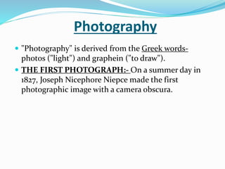 Photography
 "Photography" is derived from the Greek words-
photos ("light") and graphein ("to draw").
 THE FIRST PHOTOGRAPH:- On a summer day in
1827, Joseph Nicephore Niepce made the first
photographic image with a camera obscura.
 