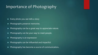 Importance of Photography
 Every photo you see tells a story
 Photographs preserve memories.
 Photography can be a great way to appreciate nature.
 Photography can be your way to meet people.
 Photography is an expression
 Photographs can be influential and impactful.
 Photography has become a source of communication.
 
