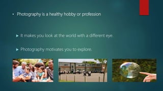• Photography is a healthy hobby or profession
 It makes you look at the world with a different eye.
 Photography motivates you to explore.
 