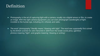 Definition
 Photography is the art of capturing light with a camera, usually via a digital sensor or film, to create
an image. With the right camera equipment, you can even photograph wavelengths of light
invisible to the human eye, including UV, infrared, and radio.
 The word “photography” literally means “drawing with light”. The word was supposedly first coined
by the British scientist Sir John Herschel in 1839 from the Greek words phos, (genitive:
photos) meaning “light”, and graphe meaning “drawing or writing”.
 