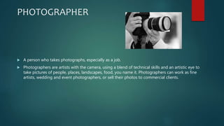 PHOTOGRAPHER
 A person who takes photographs, especially as a job.
 Photographers are artists with the camera, using a blend of technical skills and an artistic eye to
take pictures of people, places, landscapes, food, you name it. Photographers can work as fine
artists, wedding and event photographers, or sell their photos to commercial clients.
 
