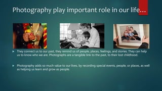 Photography play important role in our life…
 They connect us to our past, they remind us of people, places, feelings, and stories. They can help
us to know who we are. Photographs are a tangible link to the past, to their lost childhood.
 Photography adds so much value to our lives, by recording special events, people, or places, as well
as helping us learn and grow as people.
 